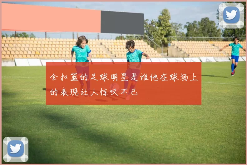 会扣篮的足球明星是谁他在球场上的表现让人惊叹不已