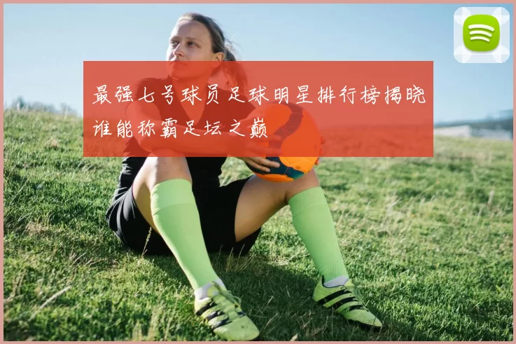 最强七号球员足球明星排行榜揭晓谁能称霸足坛之巅