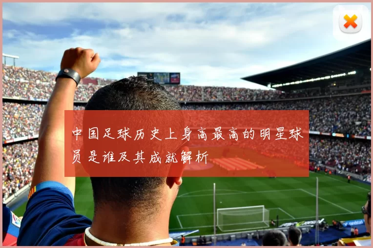 中国足球历史上身高最高的明星球员是谁及其成就解析