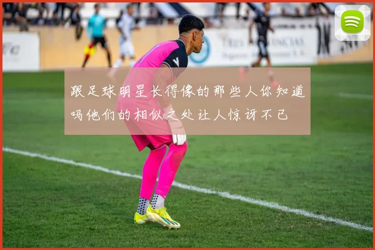 跟足球明星长得像的那些人你知道吗他们的相似之处让人惊讶不已