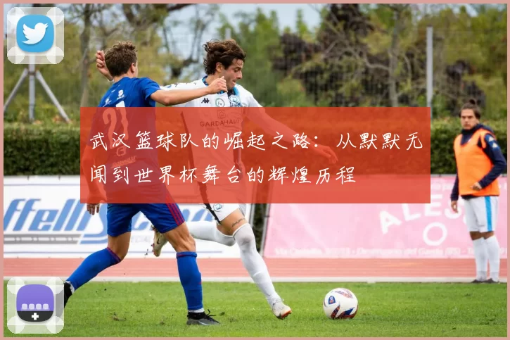 武汉篮球队的崛起之路：从默默无闻到世界杯舞台的辉煌历程