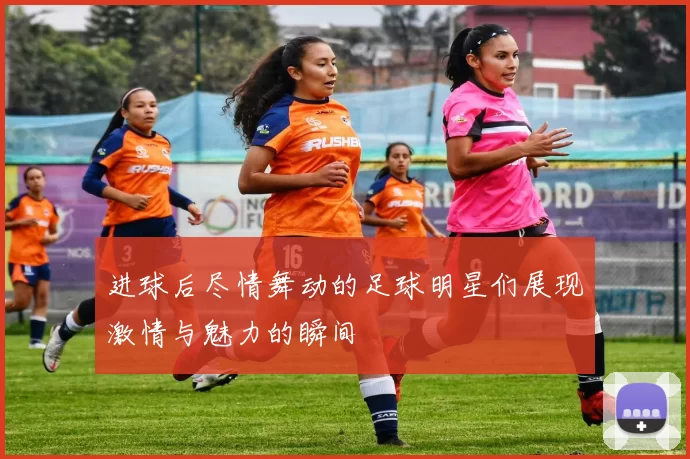 进球后尽情舞动的足球明星们展现激情与魅力的瞬间