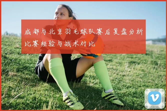 成都与北京羽毛球队赛后复盘分析比赛经验与战术对比
