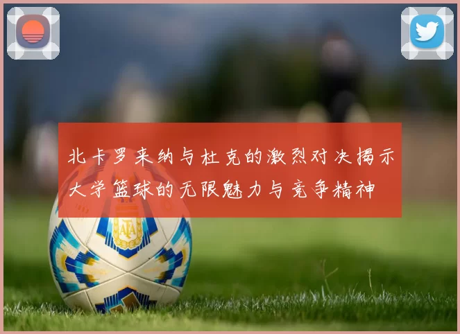 北卡罗来纳与杜克的激烈对决揭示大学篮球的无限魅力与竞争精神
