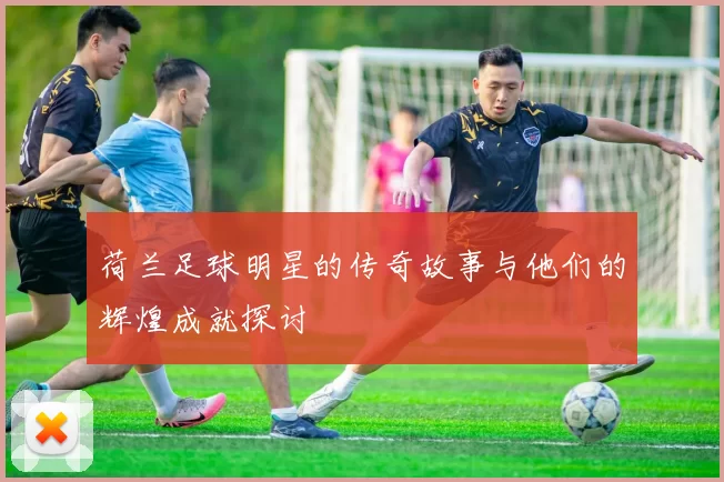 荷兰足球明星的传奇故事与他们的辉煌成就探讨