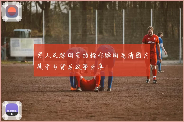 黑人足球明星的精彩瞬间高清图片展示与背后故事分享