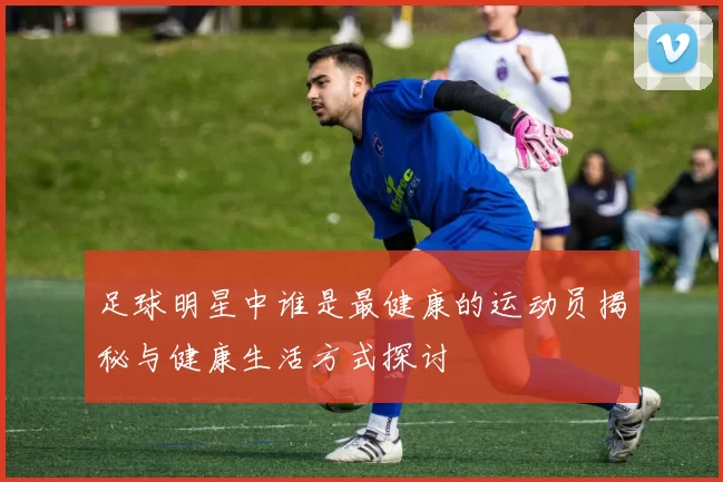 足球明星中谁是最健康的运动员揭秘与健康生活方式探讨