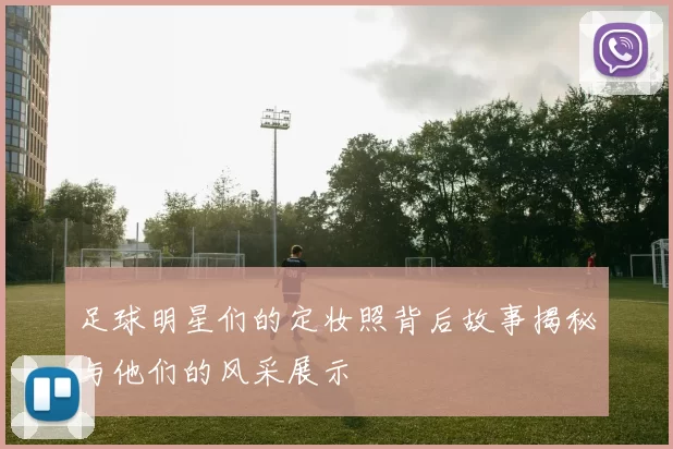 足球明星们的定妆照背后故事揭秘与他们的风采展示
