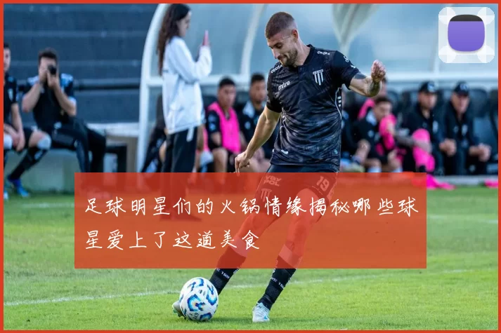 足球明星们的火锅情缘揭秘哪些球星爱上了这道美食