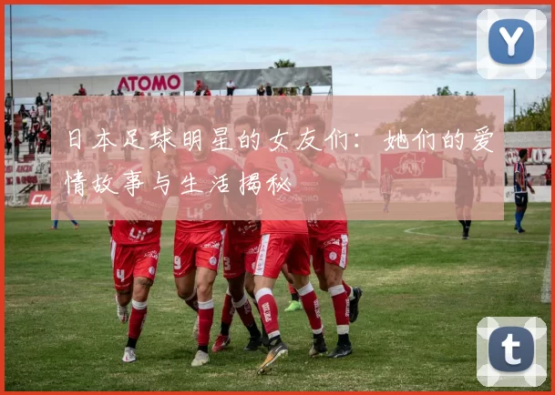 日本足球明星的女友们：她们的爱情故事与生活揭秘