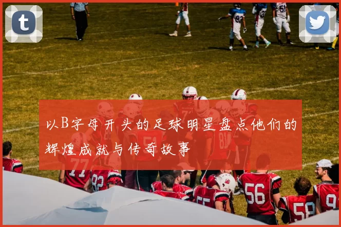 以B字母开头的足球明星盘点他们的辉煌成就与传奇故事