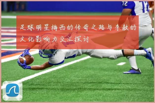 足球明星梅西的传奇之路与李敖的文化影响力交汇探讨