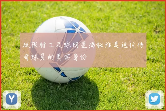 极限特工足球明星揭秘谁是这位传奇球员的真实身份
