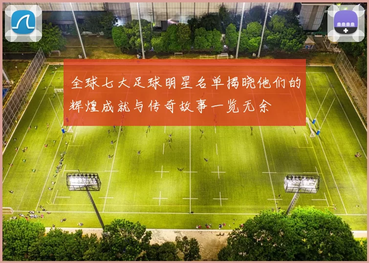 全球七大足球明星名单揭晓他们的辉煌成就与传奇故事一览无余
