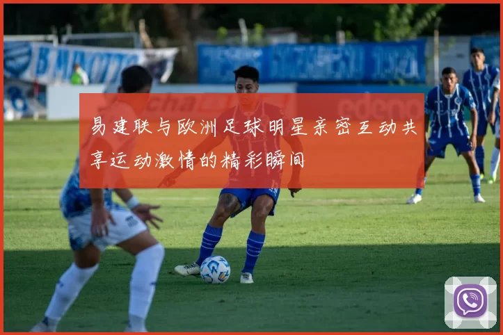 易建联与欧洲足球明星亲密互动共享运动激情的精彩瞬间
