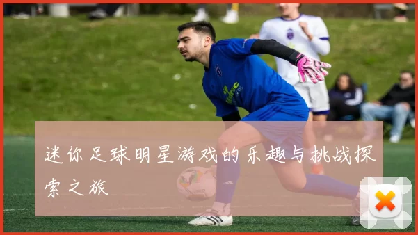 迷你足球明星游戏的乐趣与挑战探索之旅