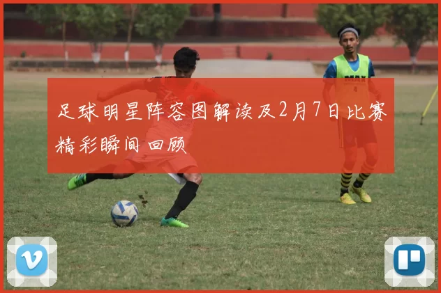 足球明星阵容图解读及2月7日比赛精彩瞬间回顾