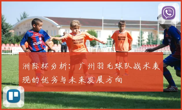 洲际杯分析：广州羽毛球队战术表现的优劣与未来发展方向