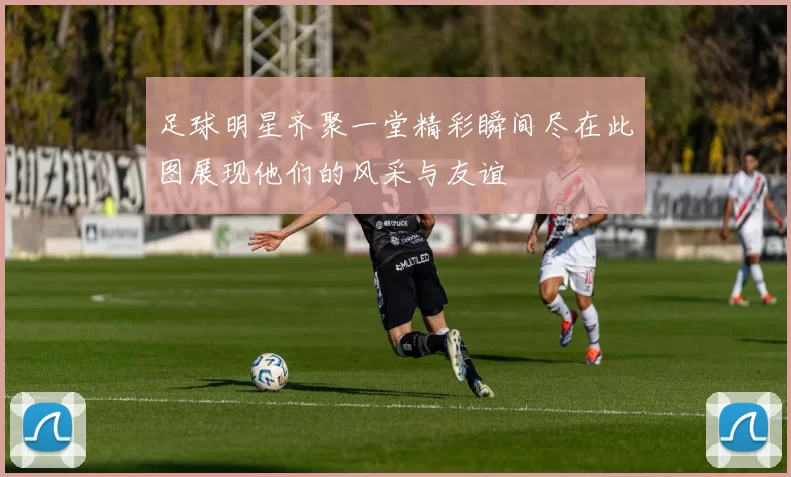 足球明星齐聚一堂精彩瞬间尽在此图展现他们的风采与友谊