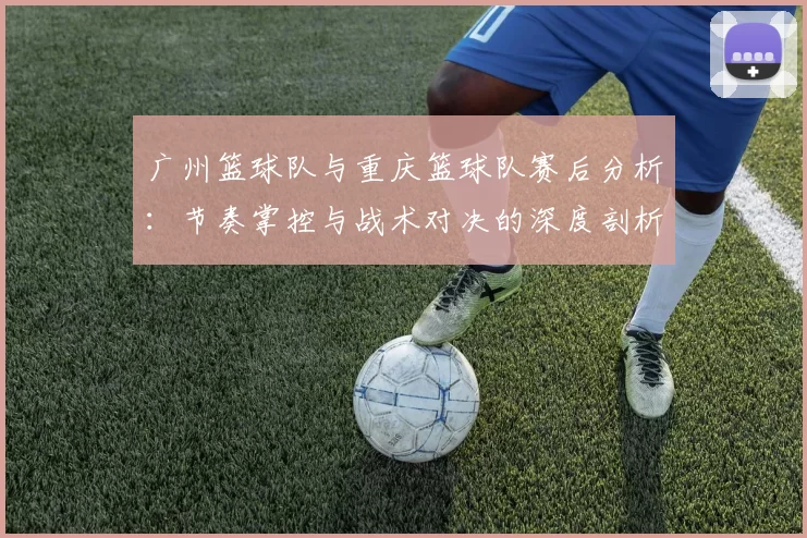 广州篮球队与重庆篮球队赛后分析：节奏掌控与战术对决的深度剖析