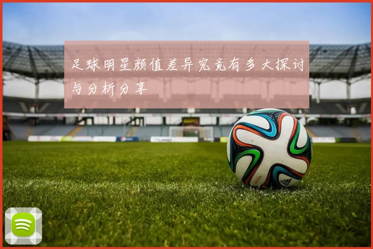 足球明星颜值差异究竟有多大探讨与分析分享