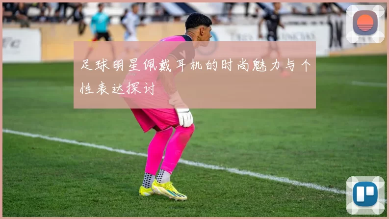 足球明星佩戴耳机的时尚魅力与个性表达探讨
