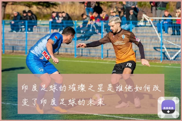 印度足球的璀璨之星是谁他如何改变了印度足球的未来