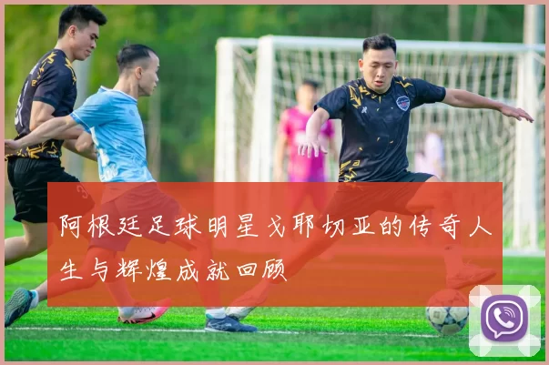阿根廷足球明星戈耶切亚的传奇人生与辉煌成就回顾