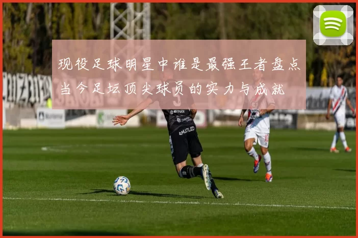 现役足球明星中谁是最强王者盘点当今足坛顶尖球员的实力与成就