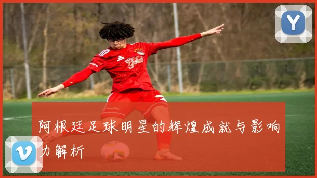 阿根廷足球明星的辉煌成就与影响力解析