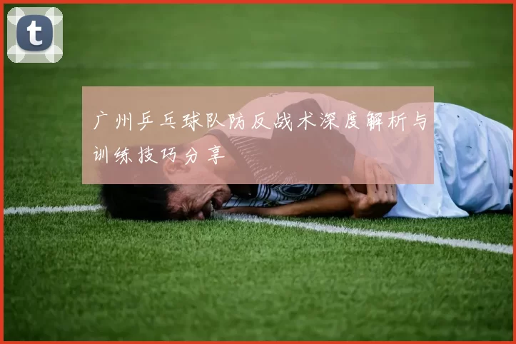 广州乒乓球队防反战术深度解析与训练技巧分享