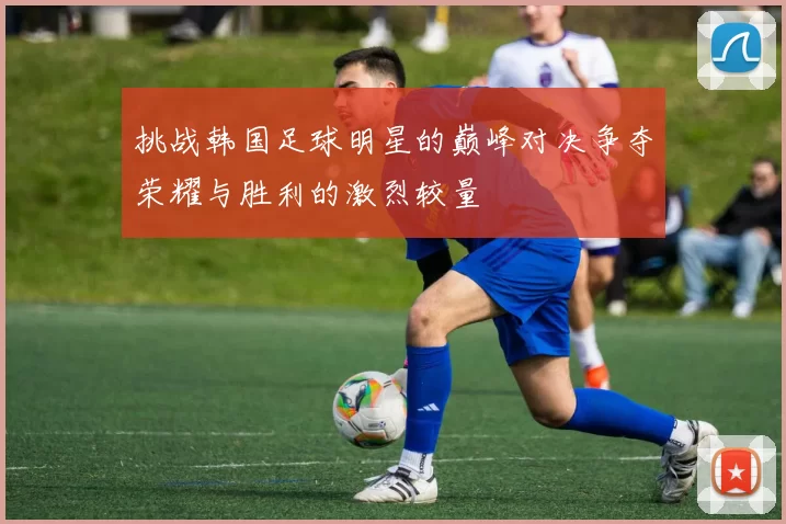 挑战韩国足球明星的巅峰对决争夺荣耀与胜利的激烈较量
