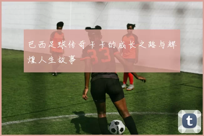 巴西足球传奇卡卡的成长之路与辉煌人生故事