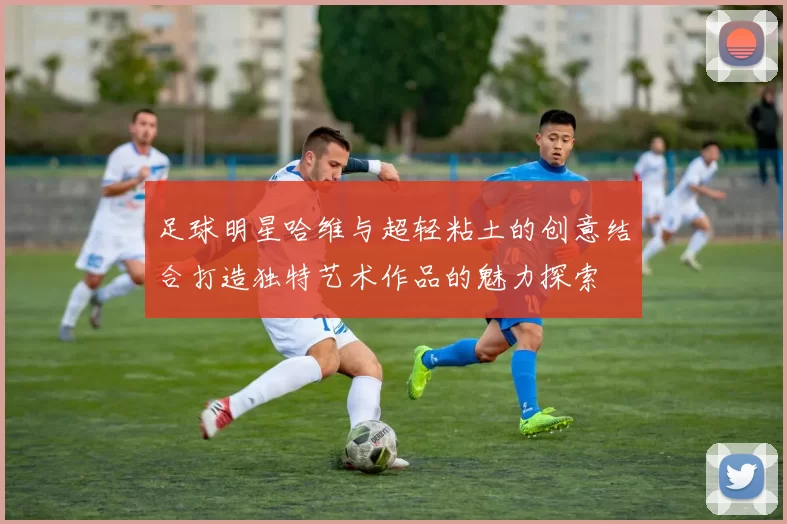 足球明星哈维与超轻粘土的创意结合打造独特艺术作品的魅力探索