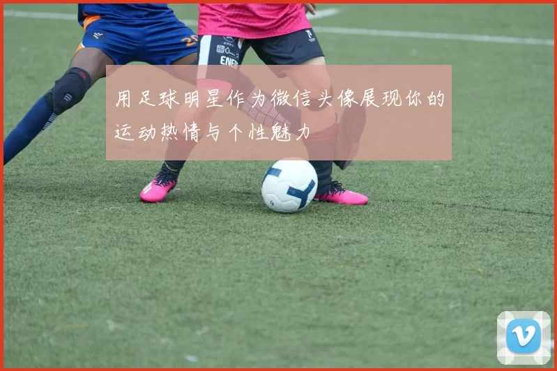 用足球明星作为微信头像展现你的运动热情与个性魅力
