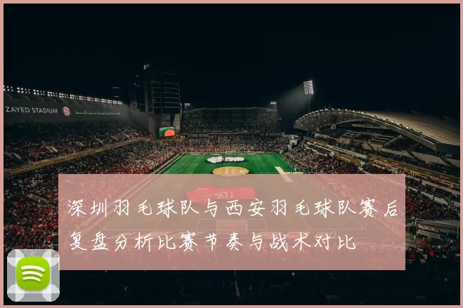 深圳羽毛球队与西安羽毛球队赛后复盘分析比赛节奏与战术对比