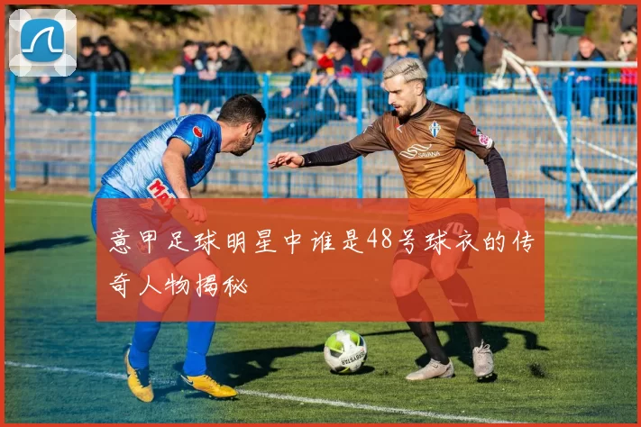 意甲足球明星中谁是48号球衣的传奇人物揭秘