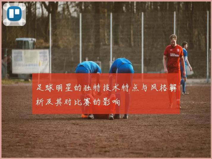 足球明星的独特技术特点与风格解析及其对比赛的影响