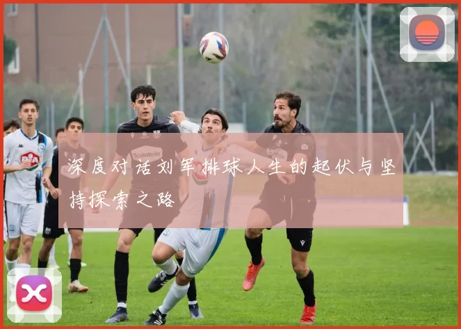 深度对话刘军排球人生的起伏与坚持探索之路