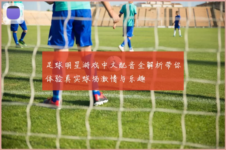 足球明星游戏中文配音全解析带你体验真实球场激情与乐趣