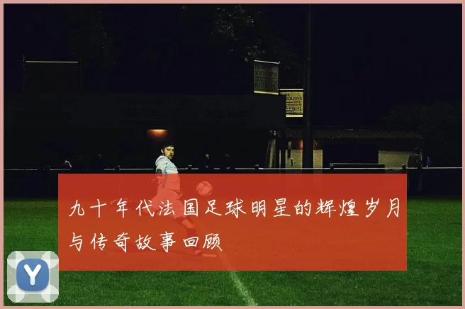 九十年代法国足球明星的辉煌岁月与传奇故事回顾
