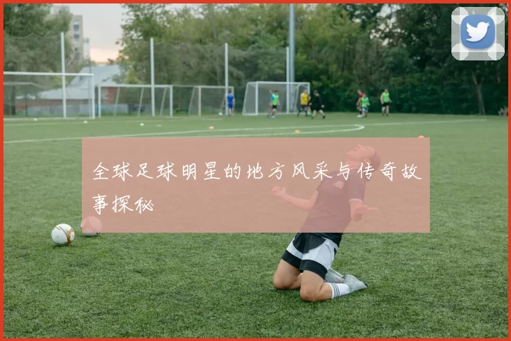 全球足球明星的地方风采与传奇故事探秘