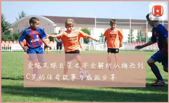 全球足球巨星名字全解析从梅西到C罗的传奇故事与成就分享