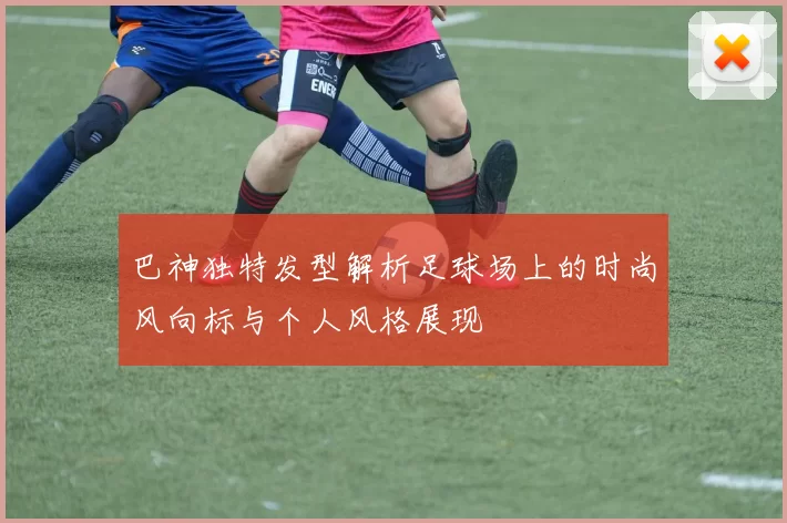 巴神独特发型解析足球场上的时尚风向标与个人风格展现
