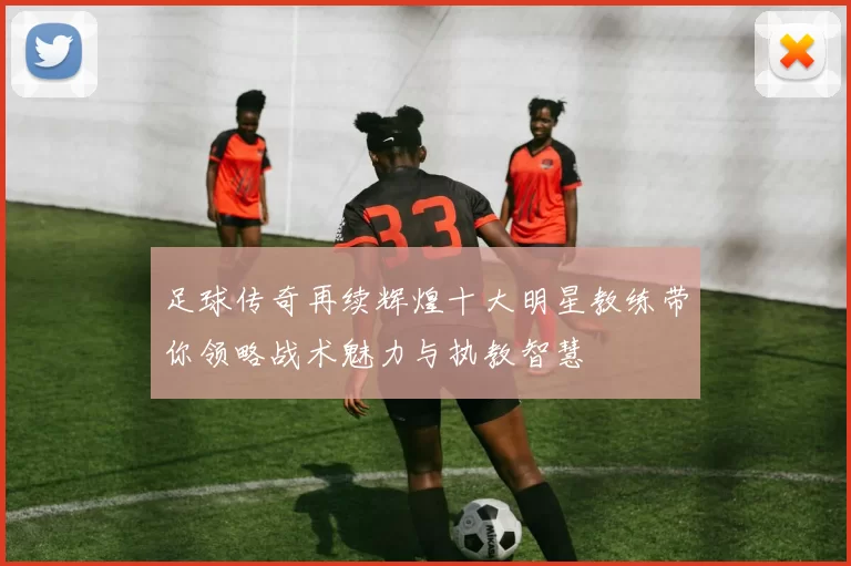足球传奇再续辉煌十大明星教练带你领略战术魅力与执教智慧