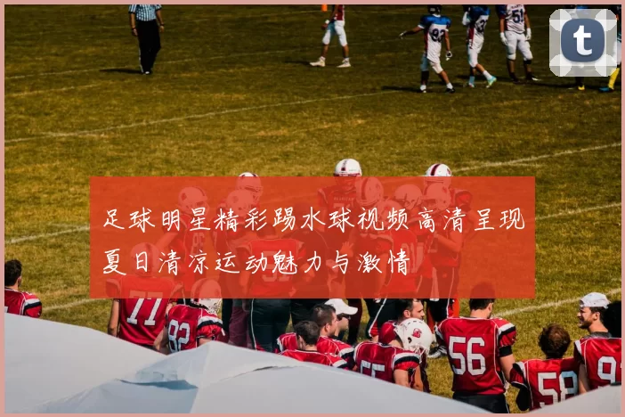 足球明星精彩踢水球视频高清呈现夏日清凉运动魅力与激情