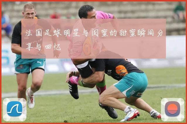 法国足球明星与闺蜜的甜蜜瞬间分享与回忆