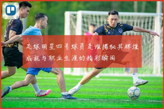 足球明星四号球员是谁揭秘其辉煌成就与职业生涯的精彩瞬间