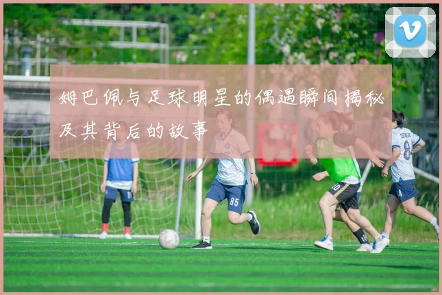 姆巴佩与足球明星的偶遇瞬间揭秘及其背后的故事