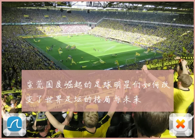 蛮荒国度崛起的足球明星们如何改变了世界足坛的格局与未来